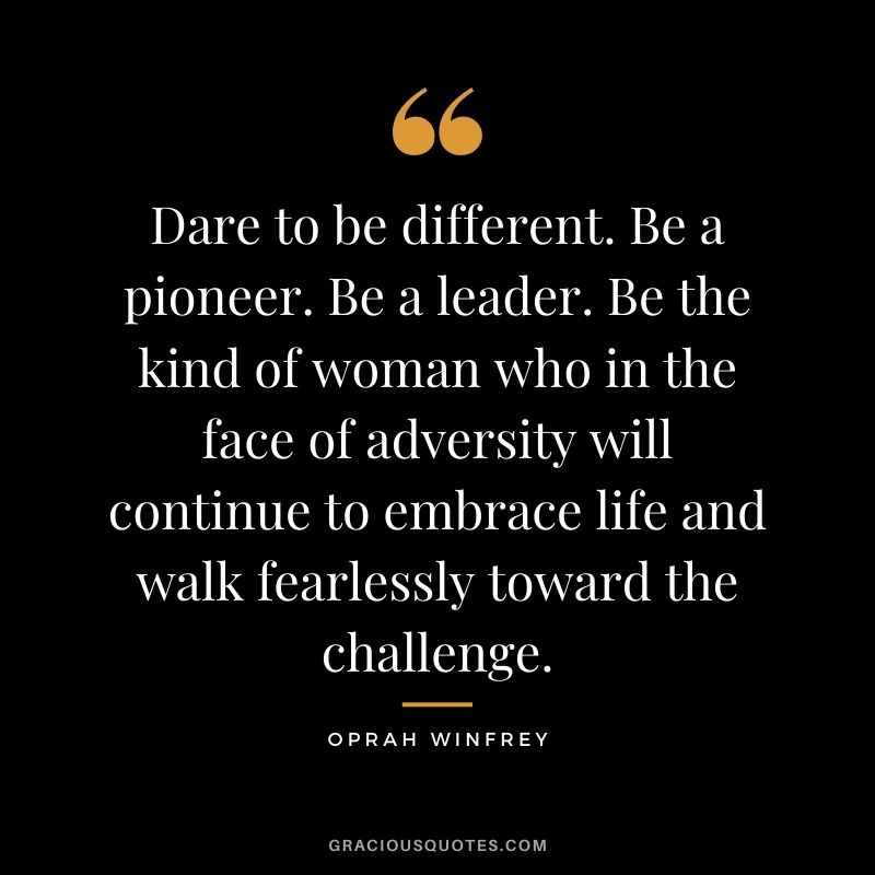 Dare to be different. Be a pioneer. Be a leader. Be the kind of woman who in the face of adversity will continue to embrace life and walk fearlessly toward the challenge. - Oprah Winfrey