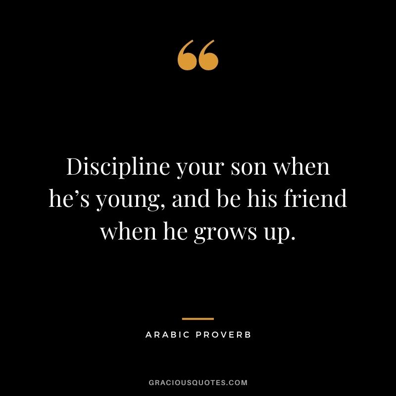Discipline your son when he’s young, and be his friend when he grows up.