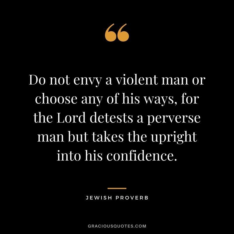 Do not envy a violent man or choose any of his ways, for the Lord detests a perverse man but takes the upright into his confidence.