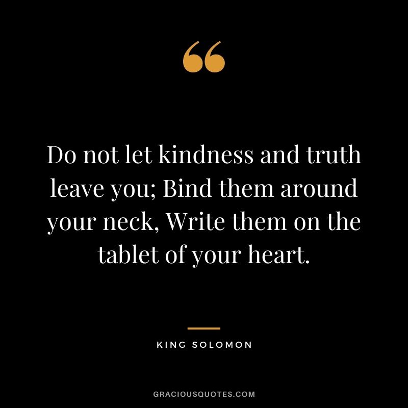Do not let kindness and truth leave you; Bind them around your neck, Write them on the tablet of your heart.