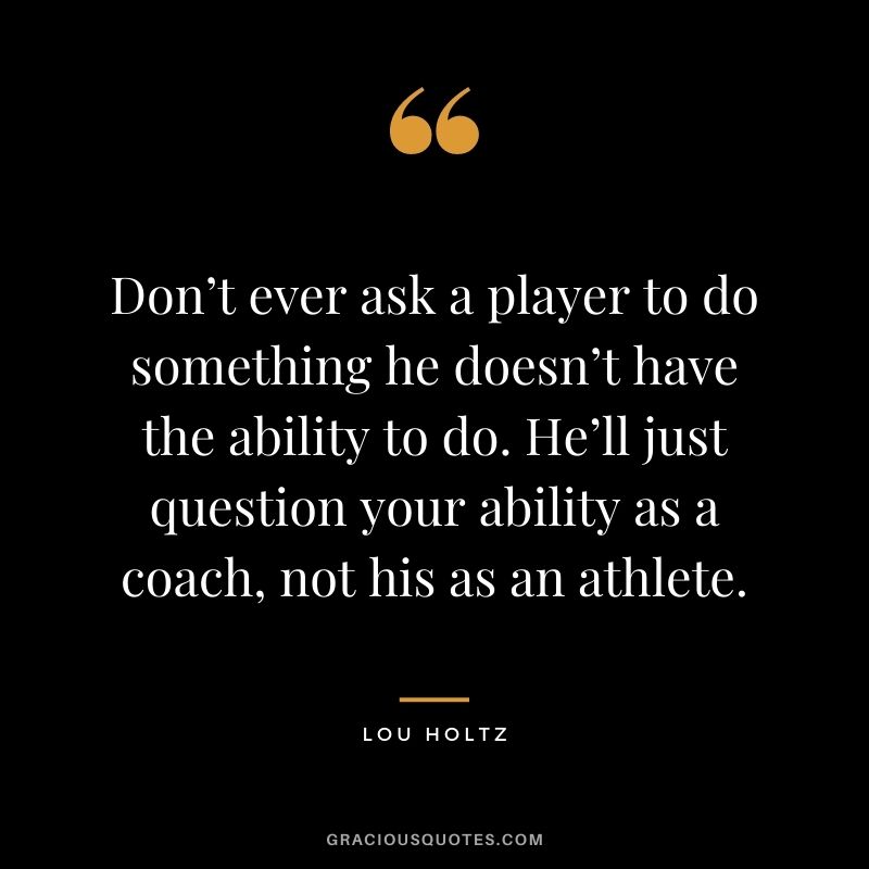 Don’t ever ask a player to do something he doesn’t have the ability to do. He’ll just question your ability as a coach, not his as an athlete. – Lou Holtz
