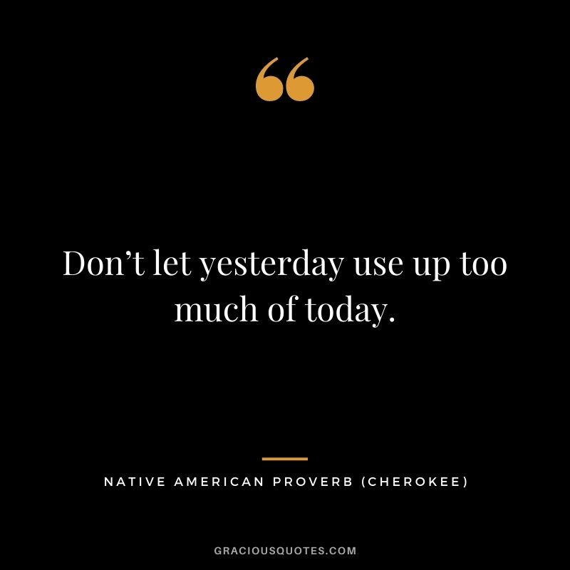 Don’t let yesterday use up too much of today. – Cherokee