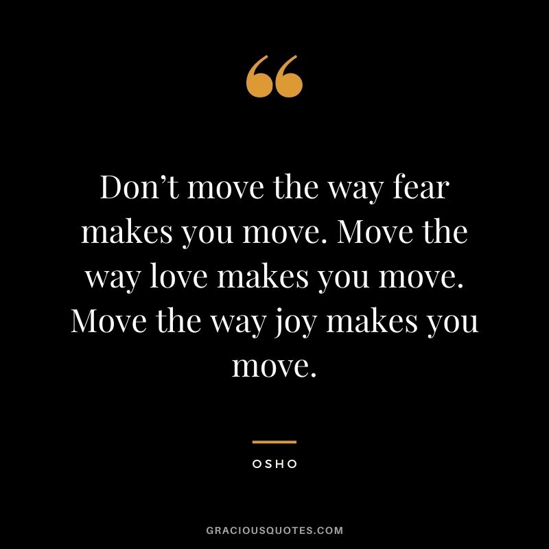 Don’t move the way fear makes you move. Move the way love makes you move. Move the way joy makes you move. – Osho