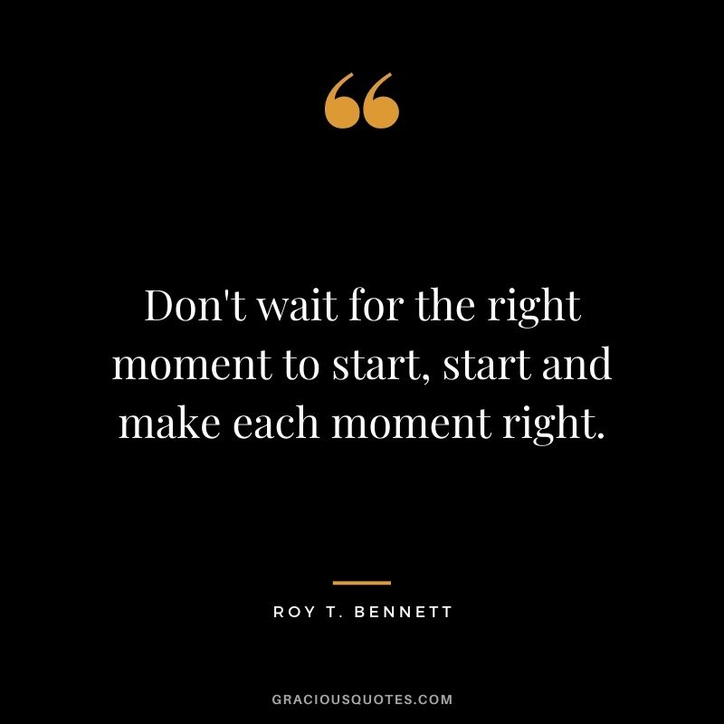 Don't wait for the right moment to start, start and make each moment right. - Roy T. Bennett