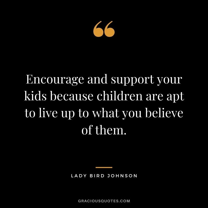 Encourage and support your kids because children are apt to live up to what you believe of them. — Lady Bird Johnson