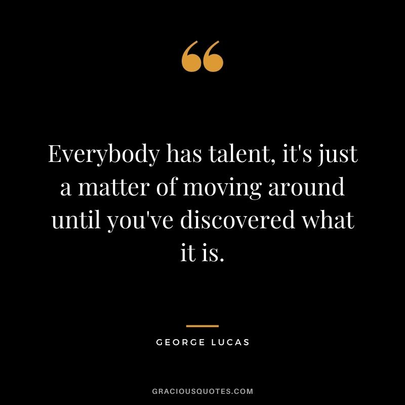 Everybody has talent, it's just a matter of moving around until you've discovered what it is. - George Lucas