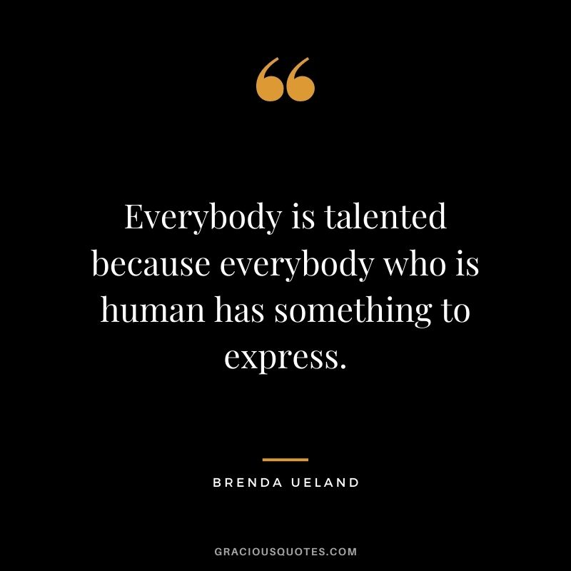 Everybody is talented because everybody who is human has something to express. ― Brenda Ueland