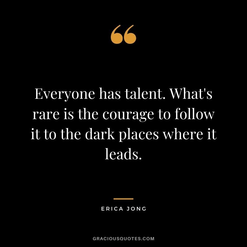 Everyone has talent. What's rare is the courage to follow it to the dark places where it leads. ― Erica Jong