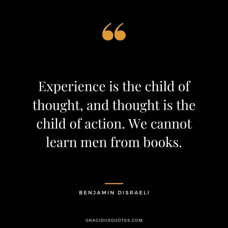 Experience is the child of thought, and thought is the child of action. We cannot learn men from books. - Benjamin Disraeli