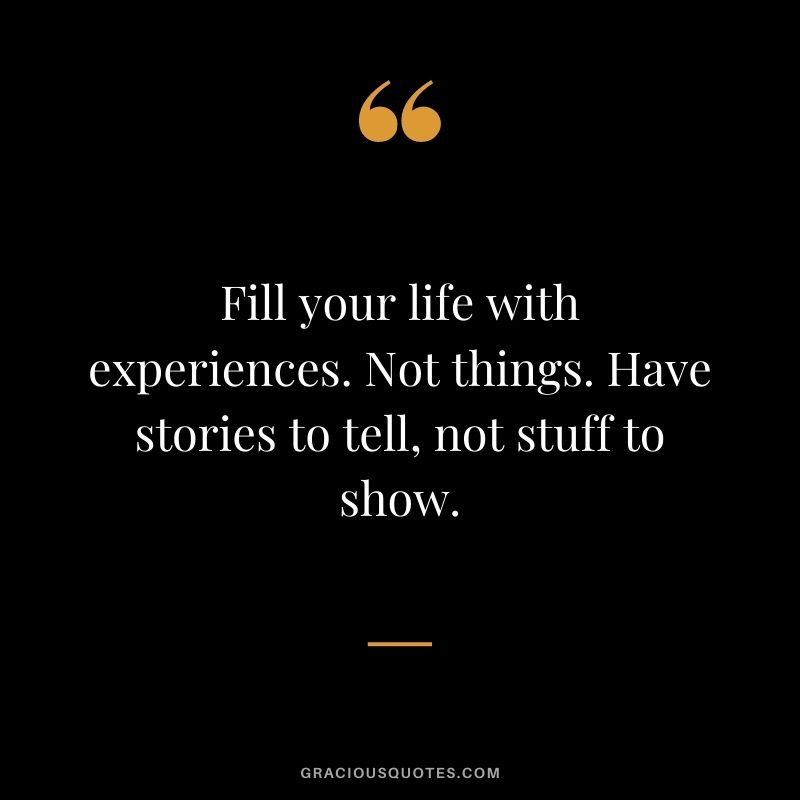 Fill your life with experiences. Not things. Have stories to tell, not stuff to show.