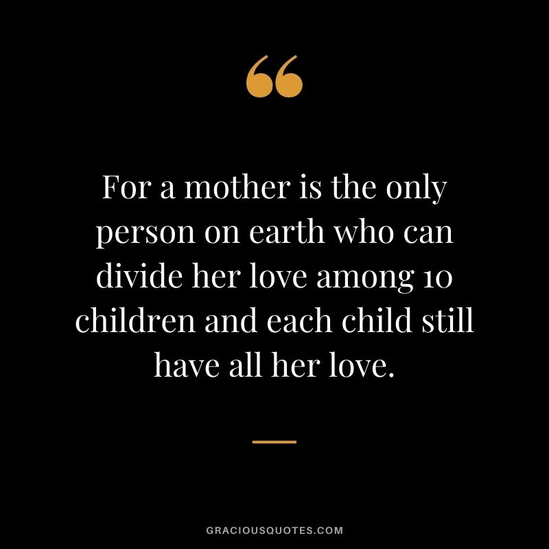 For a mother is the only person on earth who can divide her love among 10 children and each child still have all her love.