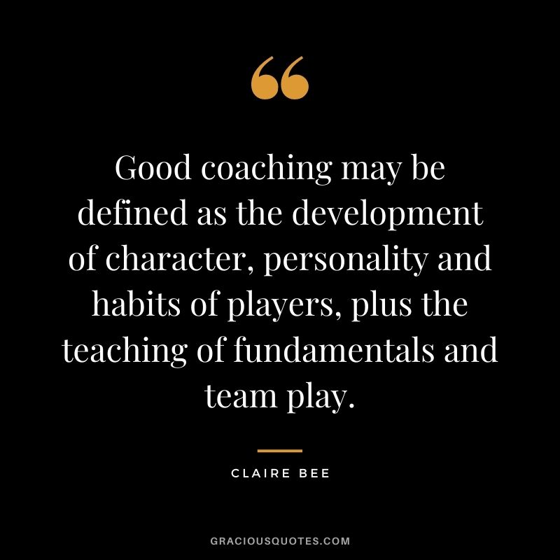 Good coaching may be defined as the development of character, personality and habits of players, plus the teaching of fundamentals and team play. – Claire Bee