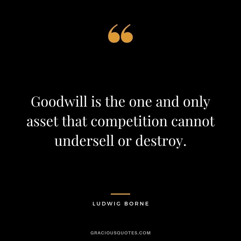 Goodwill is the one and only asset that competition cannot undersell or destroy. - Ludwig Borne