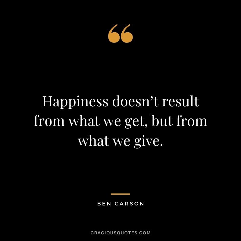 Happiness doesn’t result from what we get, but from what we give. ― Ben Carson