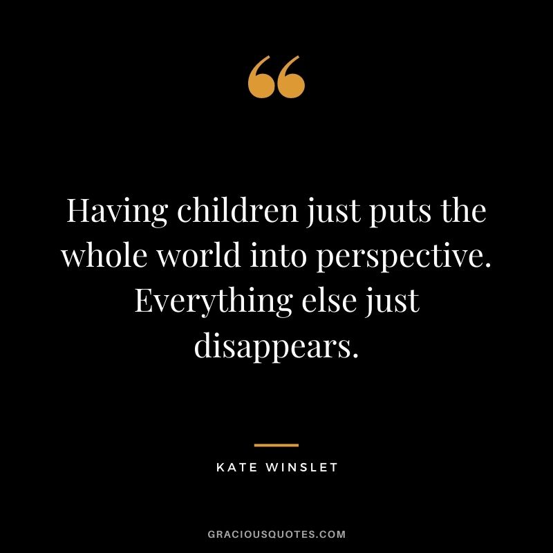 Having children just puts the whole world into perspective. Everything else just disappears. – Kate Winslet