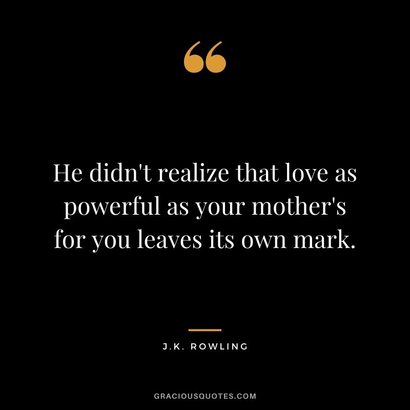 He didn't realize that love as powerful as your mother's for you leaves its own mark. - J.K. Rowling