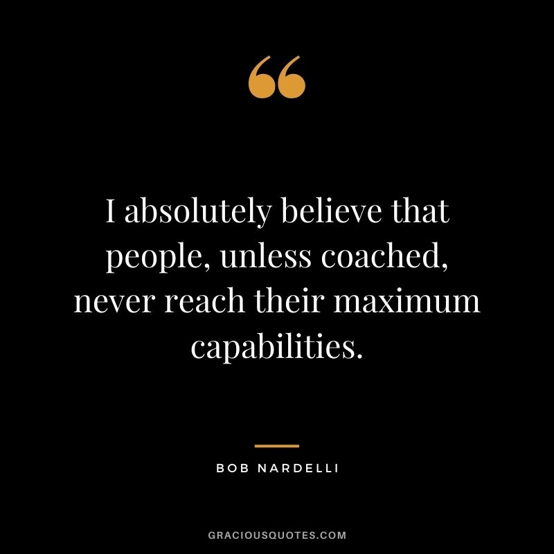 I absolutely believe that people, unless coached, never reach their maximum capabilities. - Bob Nardelli