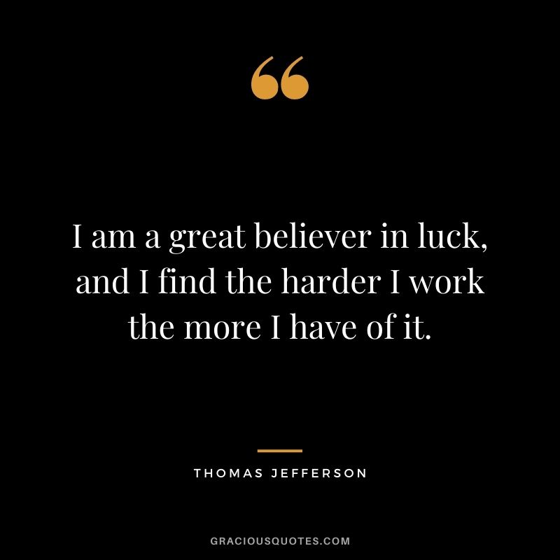 I am a great believer in luck, and I find the harder I work the more I have of it. - Thomas Jefferson