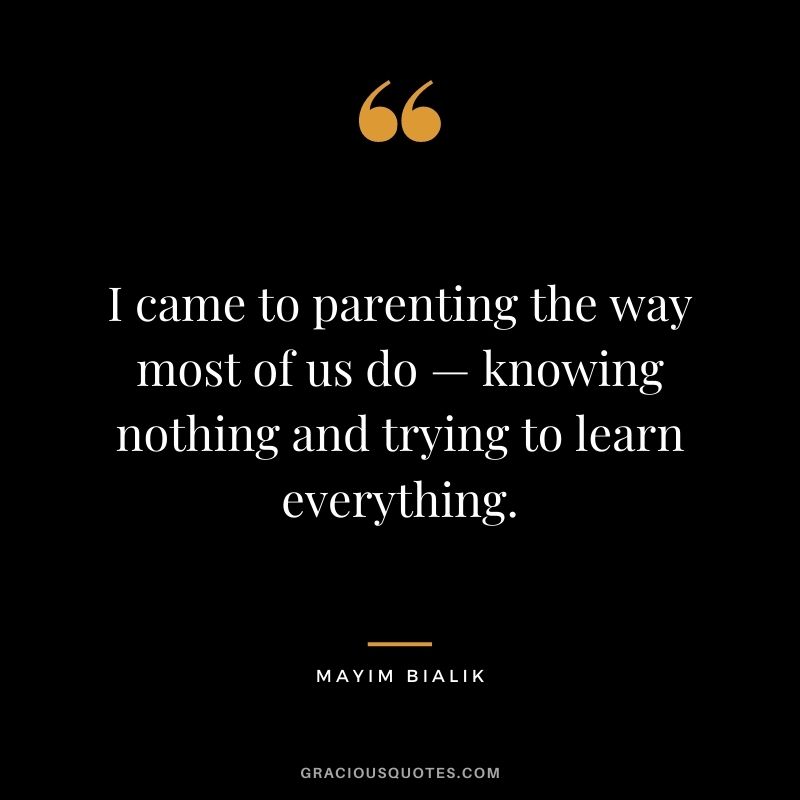 I came to parenting the way most of us do — knowing nothing and trying to learn everything. — Mayim Bialik
