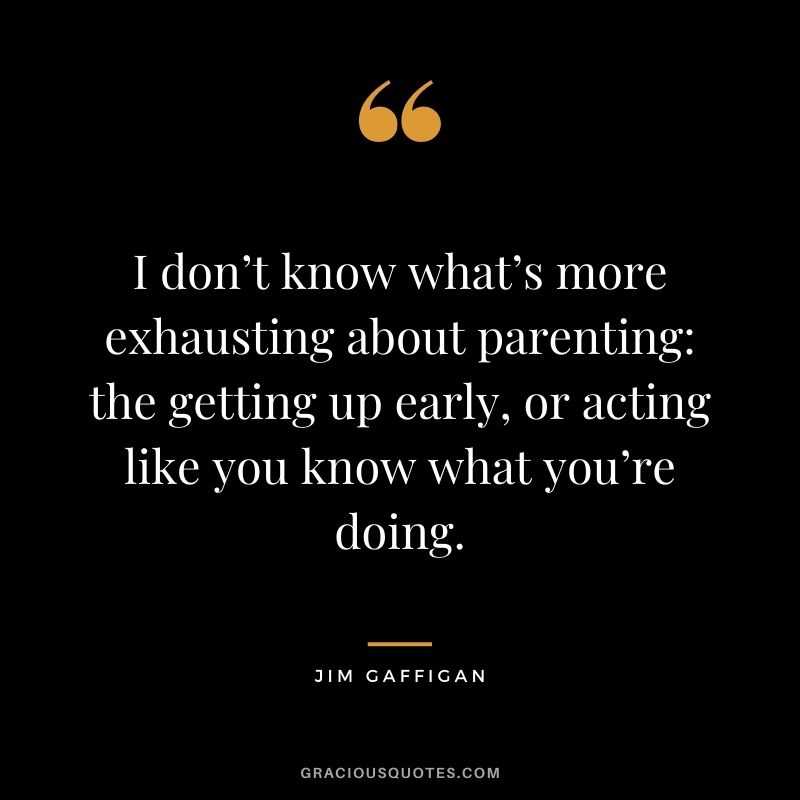 I don’t know what’s more exhausting about parenting: the getting up early, or acting like you know what you’re doing. ― Jim Gaffigan