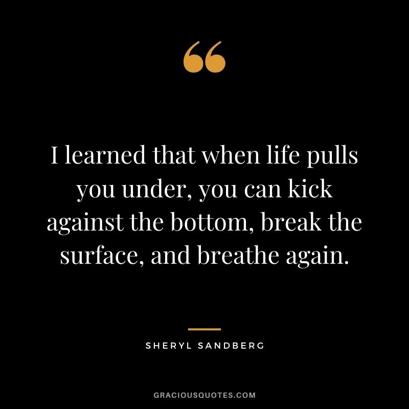 I learned that when life pulls you under, you can kick against the bottom, break the surface, and breathe again. – Sheryl Sandberg