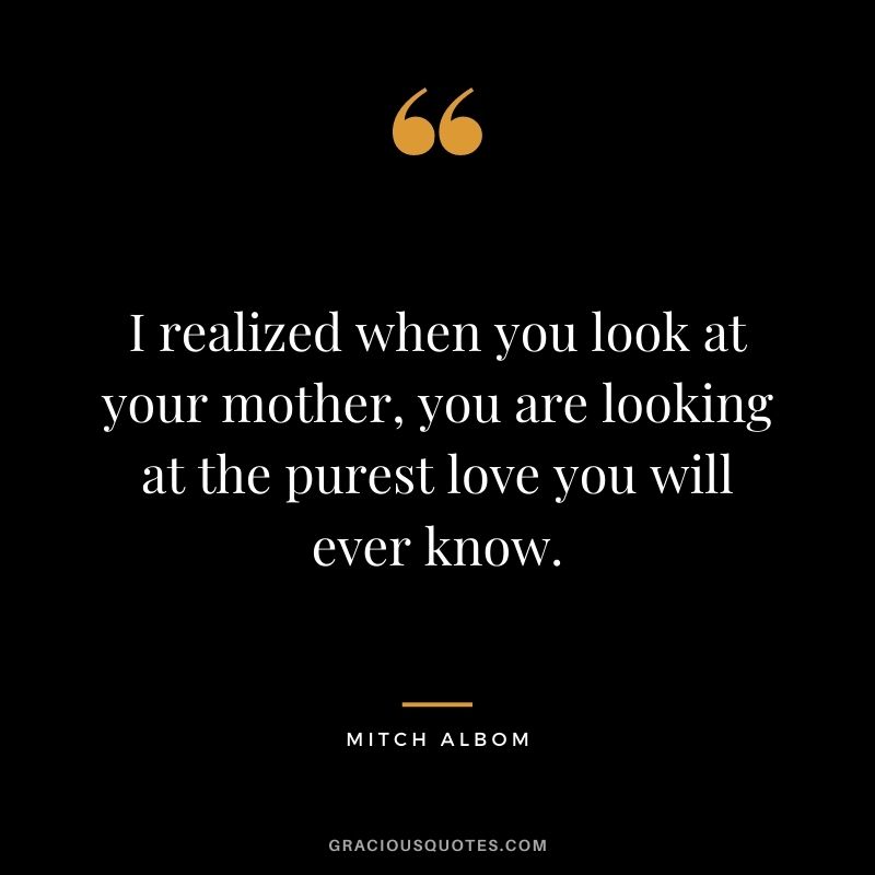 I realized when you look at your mother, you are looking at the purest love you will ever know. - Mitch Albom