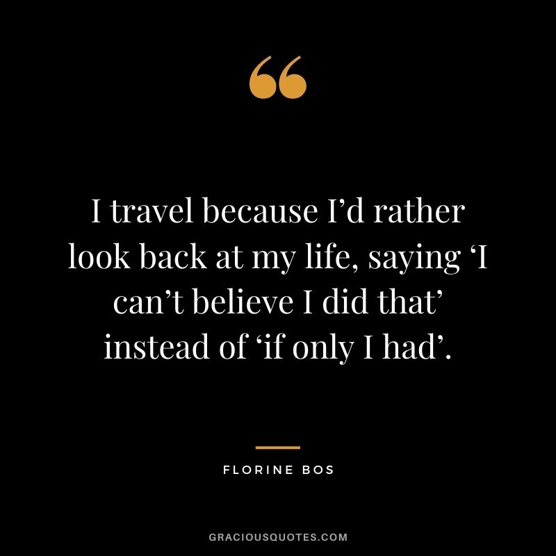 I travel because I’d rather look back at my life, saying ‘I can’t believe I did that’ instead of ‘if only I had’. ― Florine Bos