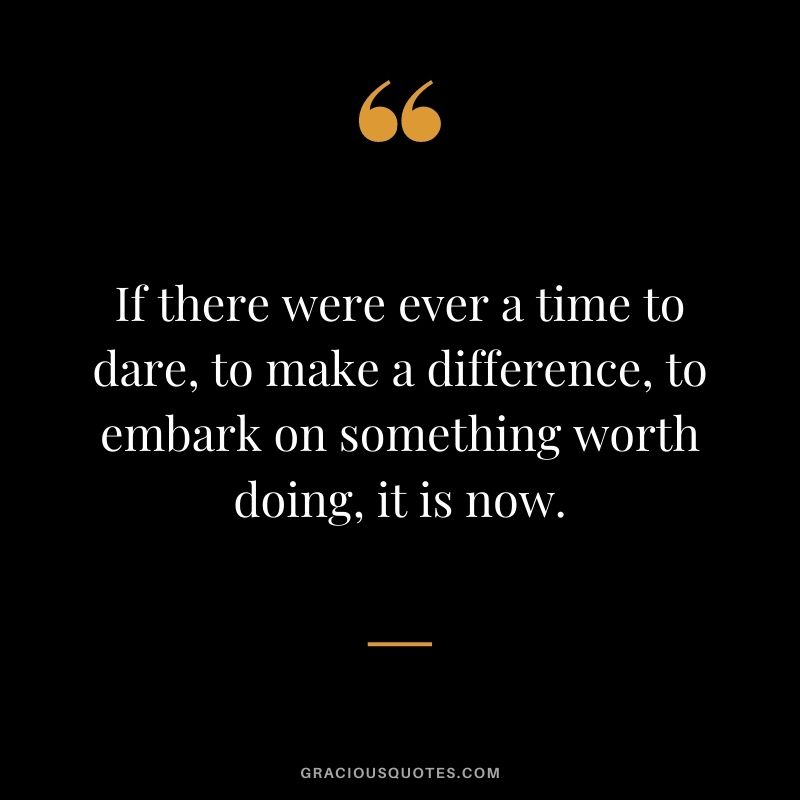 If there were ever a time to dare, to make a difference, to embark on something worth doing, it is now.