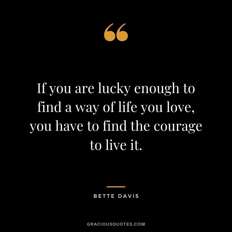 If you are lucky enough to find a way of life you love, you have to find the courage to live it. – Bette Davis