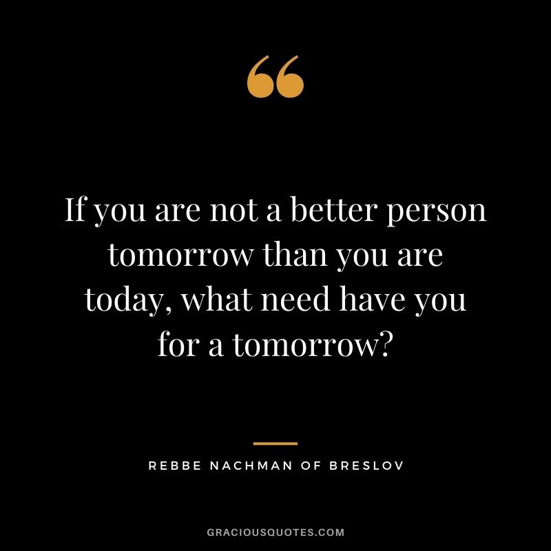 If you are not a better person tomorrow than you are today, what need have you for a tomorrow? – Rebbe Nachman of Breslov