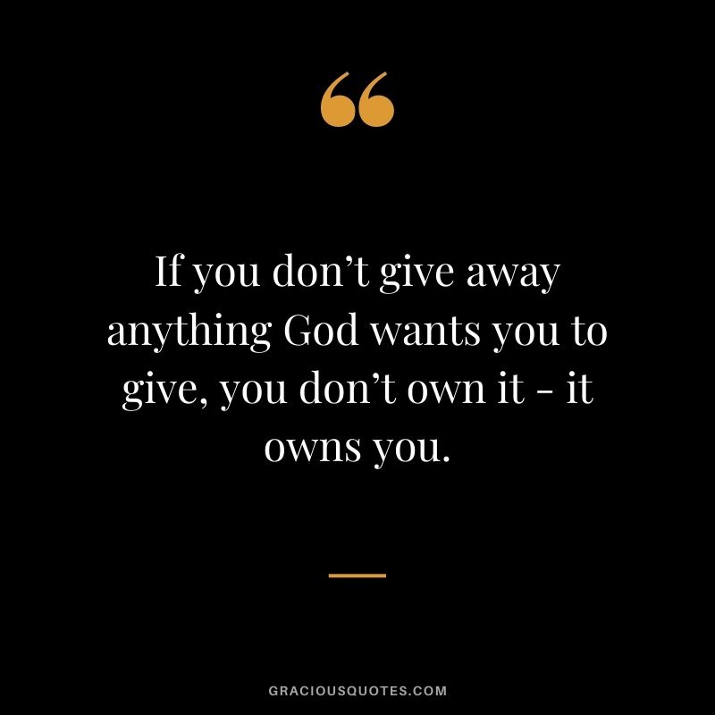 If you don’t give away anything God wants you to give, you don’t own it - it owns you.