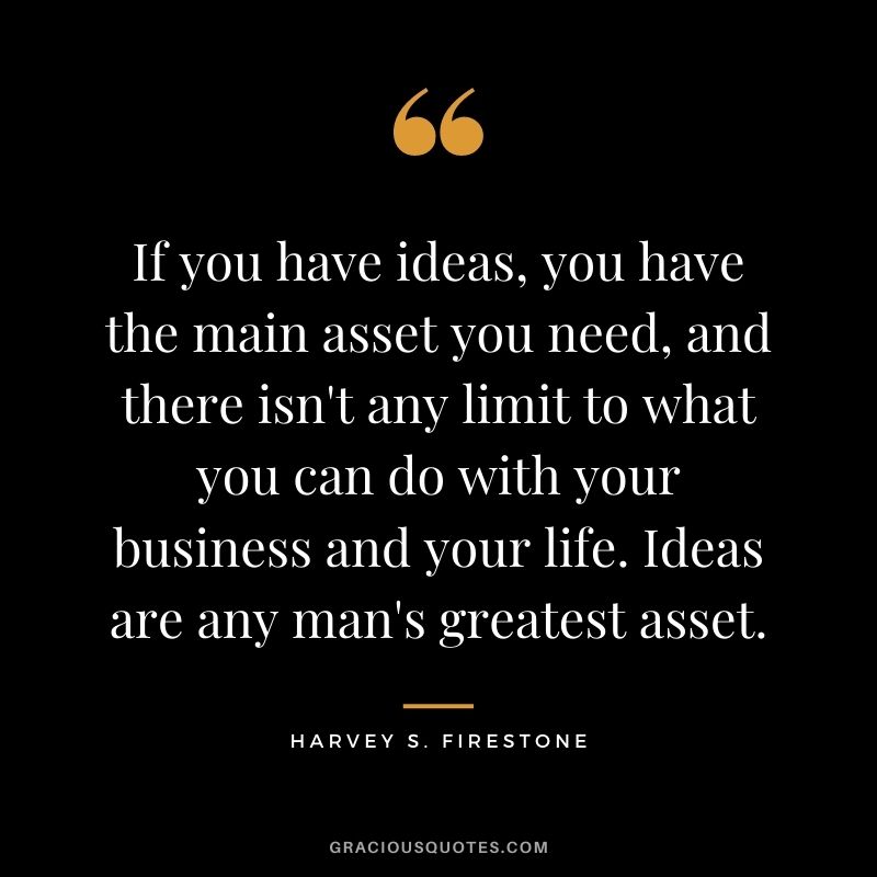 If you have ideas, you have the main asset you need, and there isn't any limit to what you can do with your business and your life. Ideas are any man's greatest asset. - Harvey S. Firestone