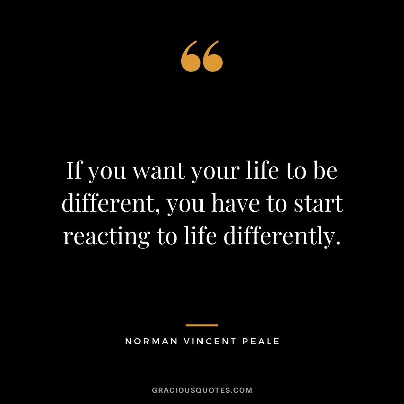 If you want your life to be different, you have to start reacting to life differently. - Norman Vincent Peale