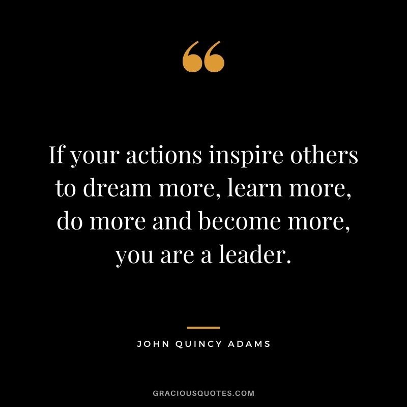If your actions inspire others to dream more, learn more, do more and become more, you are a leader. — John Quincy Adams