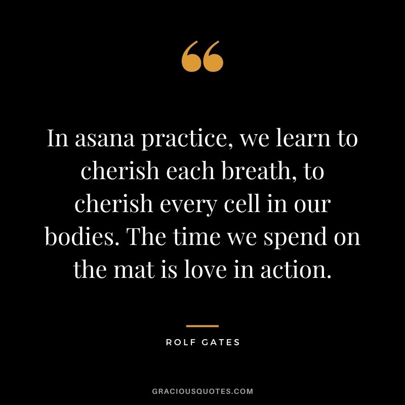 In asana practice, we learn to cherish each breath, to cherish every cell in our bodies. The time we spend on the mat is love in action. — Rolf Gates