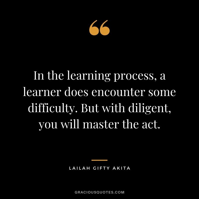 In the learning process, a learner does encounter some difficulty. But with diligent, you will master the act. ― Lailah Gifty Akita