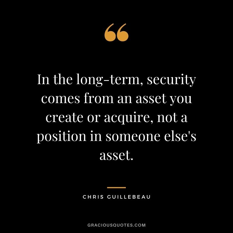 In the long-term, security comes from an asset you create or acquire, not a position in someone else's asset. - Chris Guillebeau