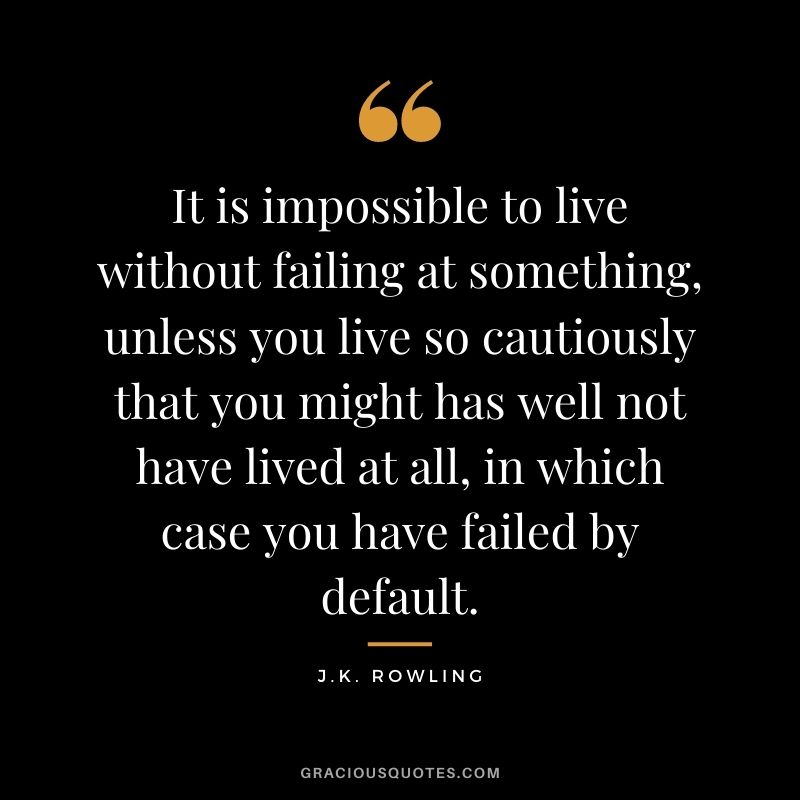 It is impossible to live without failing at something, unless you live so cautiously that you might has well not have lived at all, in which case you have failed by default. - J.K. Rowling