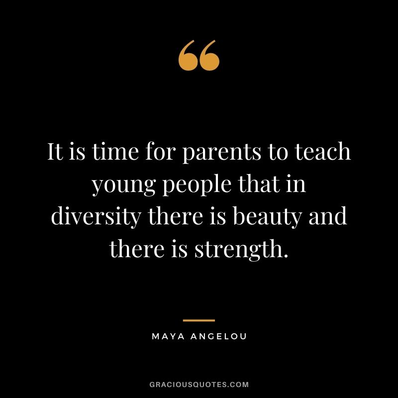 It is time for parents to teach young people that in diversity there is beauty and there is strength. –Maya Angelou