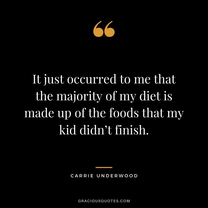 It just occurred to me that the majority of my diet is made up of the foods that my kid didn’t finish. - Carrie Underwood