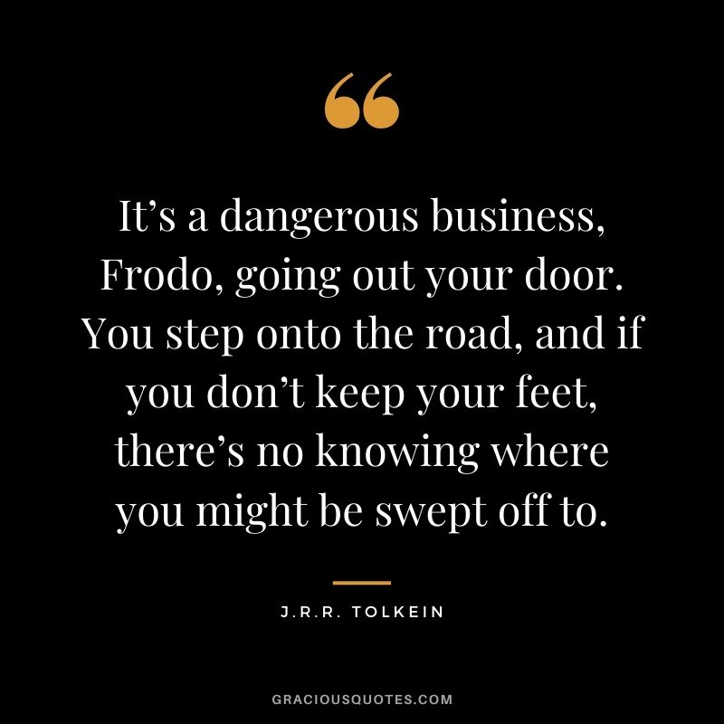 It’s a dangerous business, Frodo, going out your door. You step onto the road, and if you don’t keep your feet, there’s no knowing where you might be swept off to. – J.R.R. Tolkein