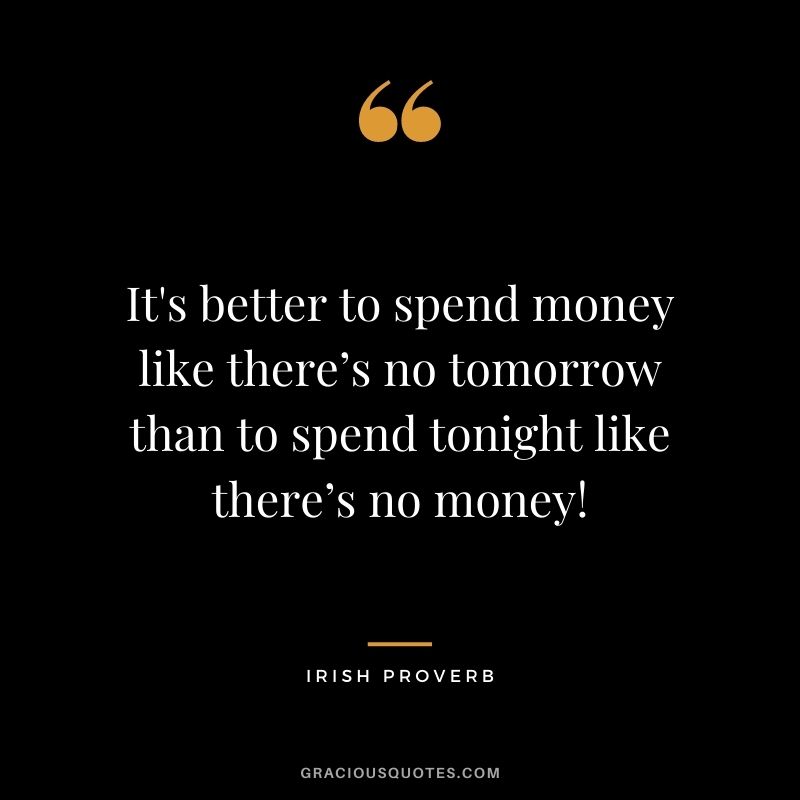 It's better to spend money like there’s no tomorrow than to spend tonight like there’s no money!