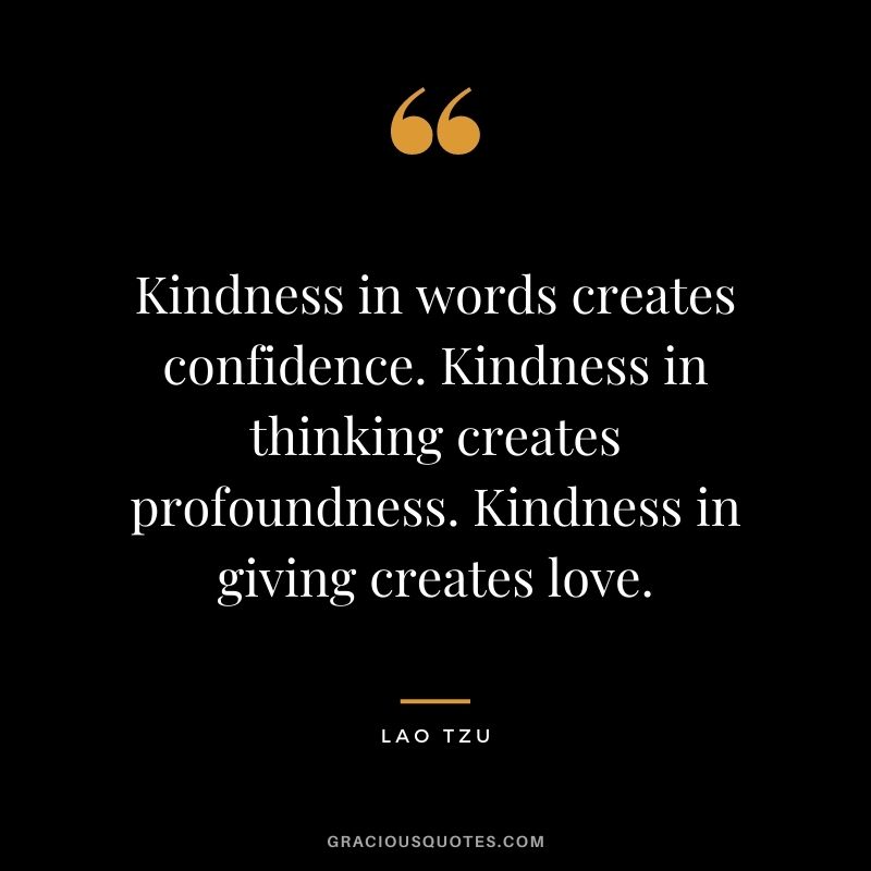 Kindness in words creates confidence. Kindness in thinking creates profoundness. Kindness in giving creates love. - Lao Tzu