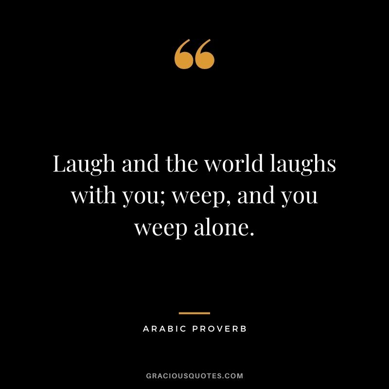 Laugh and the world laughs with you; weep, and you weep alone.