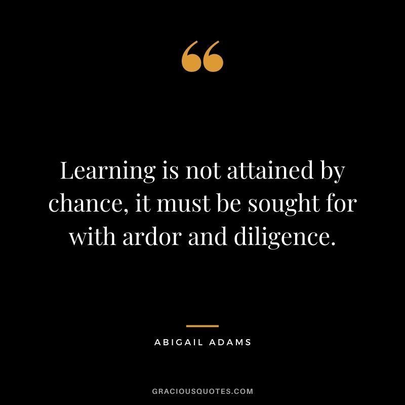 Learning is not attained by chance, it must be sought for with ardor and diligence. - Abigail Adams