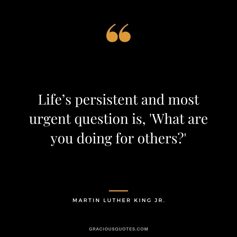 Life’s persistent and most urgent question is, 'What are you doing for others' - Martin Luther King Jr.