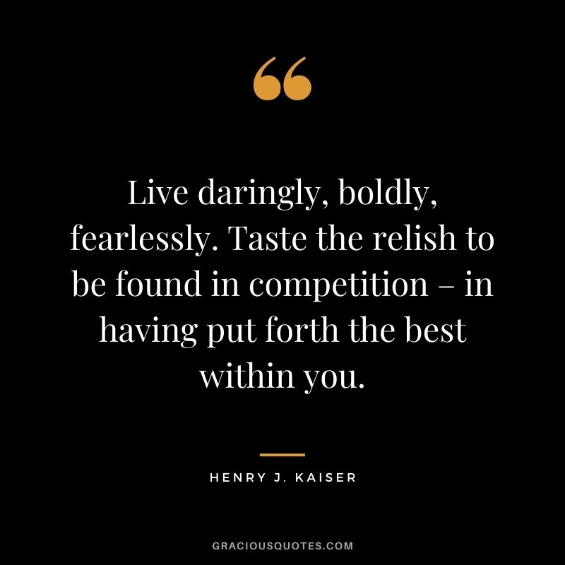 Live daringly, boldly, fearlessly. Taste the relish to be found in competition – in having put forth the best within you. – Henry J. Kaiser
