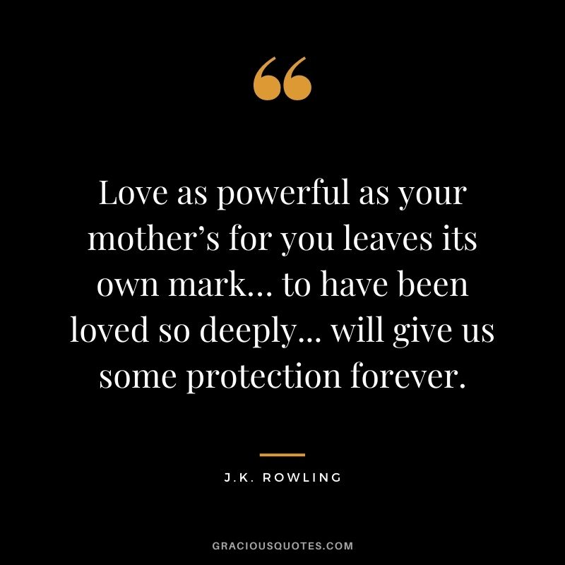 Love as powerful as your mother’s for you leaves its own mark… to have been loved so deeply... will give us some protection forever. — J.K. Rowling
