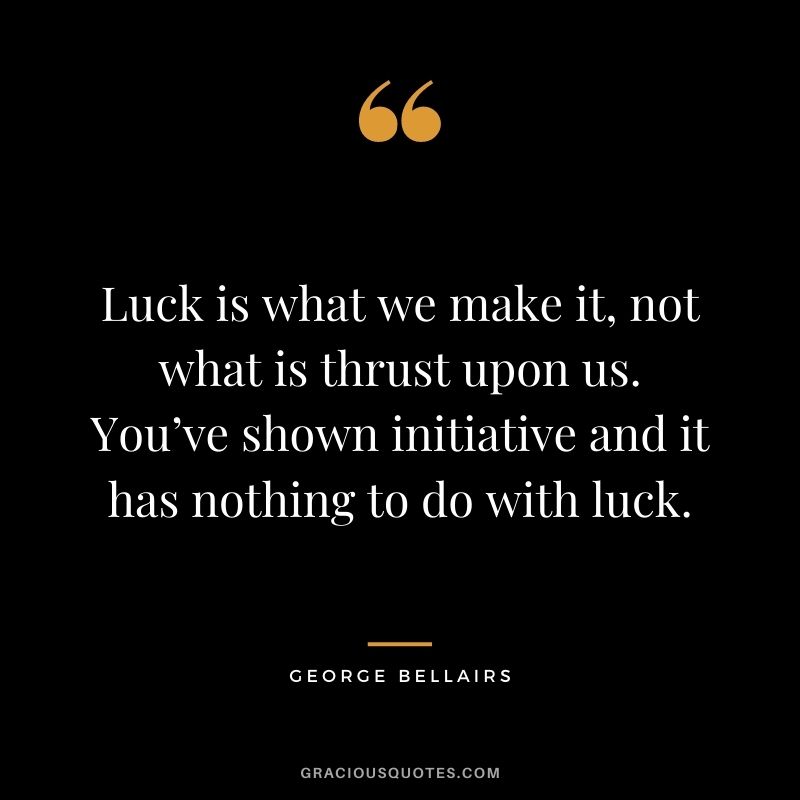 Luck is what we make it, not what is thrust upon us. You’ve shown initiative and it has nothing to do with luck.– George Bellairs