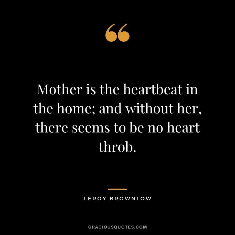 Mother is the heartbeat in the home; and without her, there seems to be no heart throb. - Leroy Brownlow